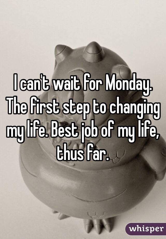 I can't wait for Monday. The first step to changing my life. Best job of my life, thus far. 