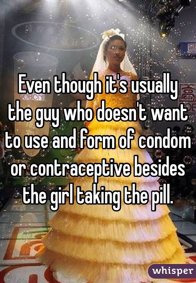 Even though it's usually the guy who doesn't want to use and form of condom or contraceptive besides the girl taking the pill. 