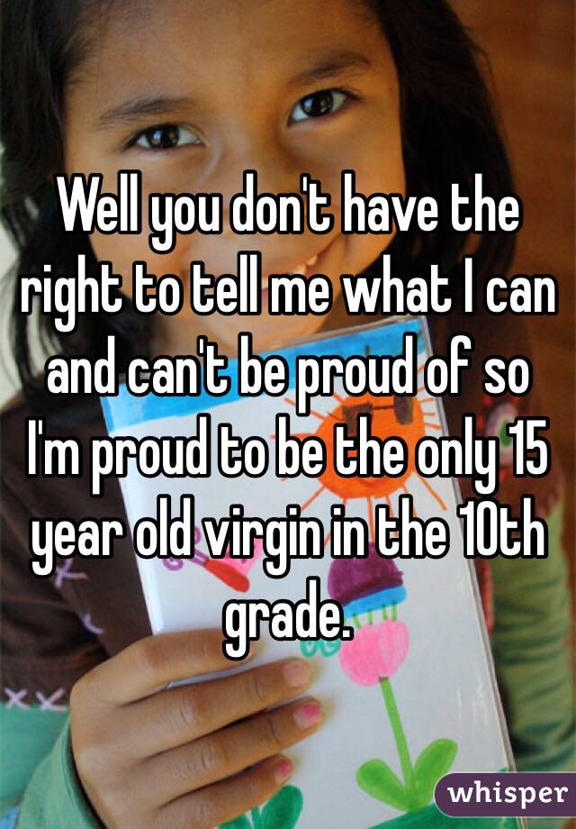 Well you don't have the right to tell me what I can and can't be proud of so I'm proud to be the only 15 year old virgin in the 10th grade. 