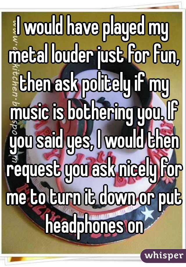 I would have played my metal louder just for fun, then ask politely if my music is bothering you. If you said yes, I would then request you ask nicely for me to turn it down or put headphones on