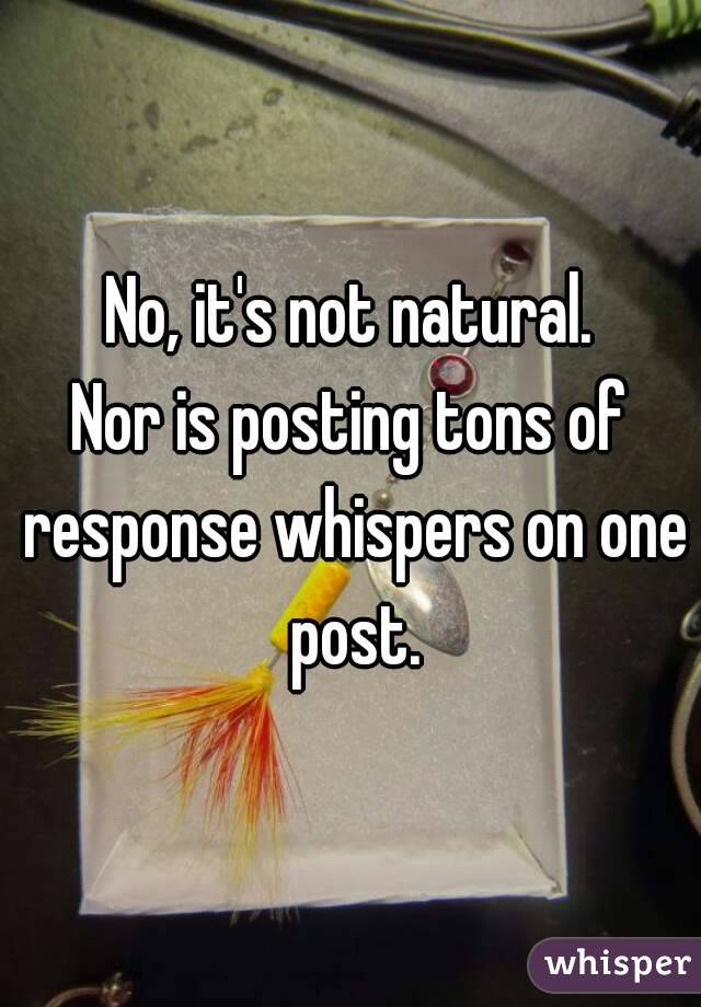 No, it's not natural.
Nor is posting tons of response whispers on one post.
