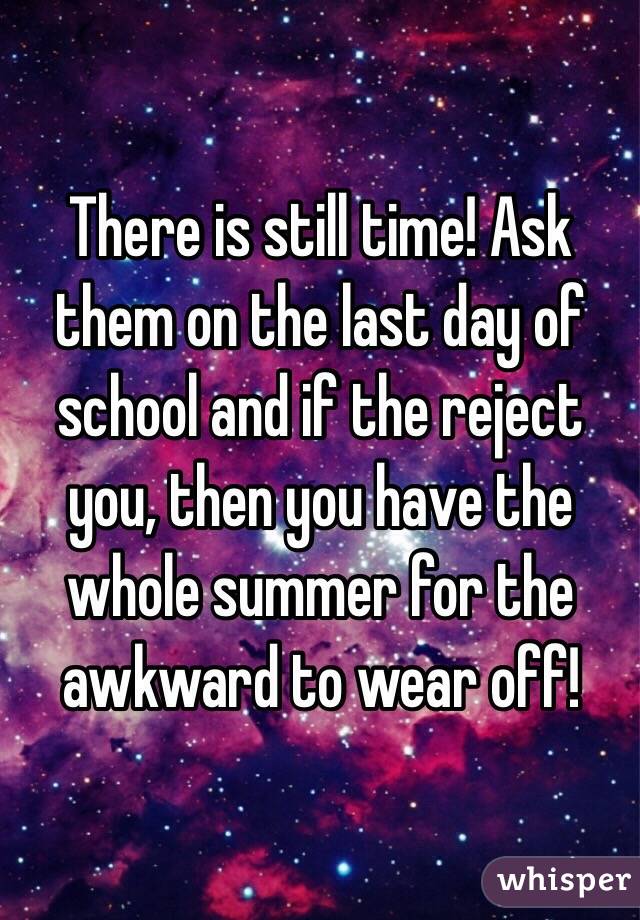 There is still time! Ask them on the last day of school and if the reject you, then you have the whole summer for the awkward to wear off!