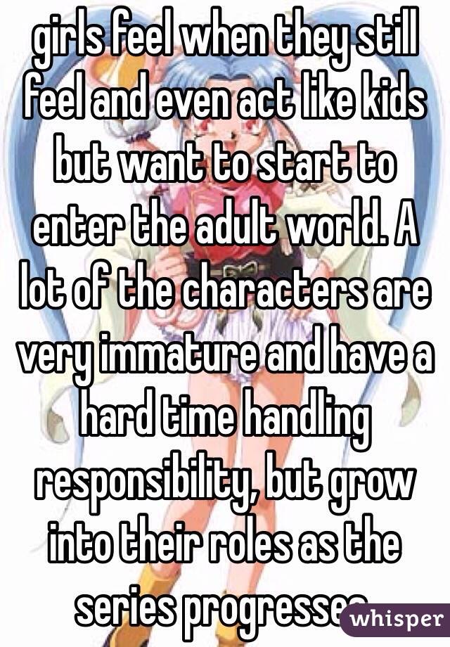 girls feel when they still feel and even act like kids but want to start to enter the adult world. A lot of the characters are very immature and have a hard time handling responsibility, but grow into their roles as the series progresses.