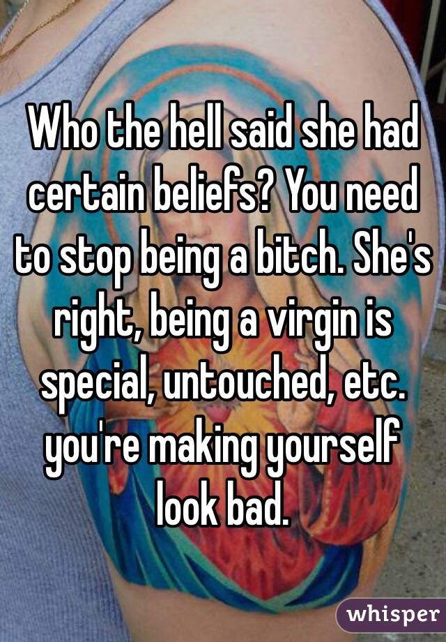 Who the hell said she had certain beliefs? You need to stop being a bitch. She's right, being a virgin is special, untouched, etc. you're making yourself look bad. 