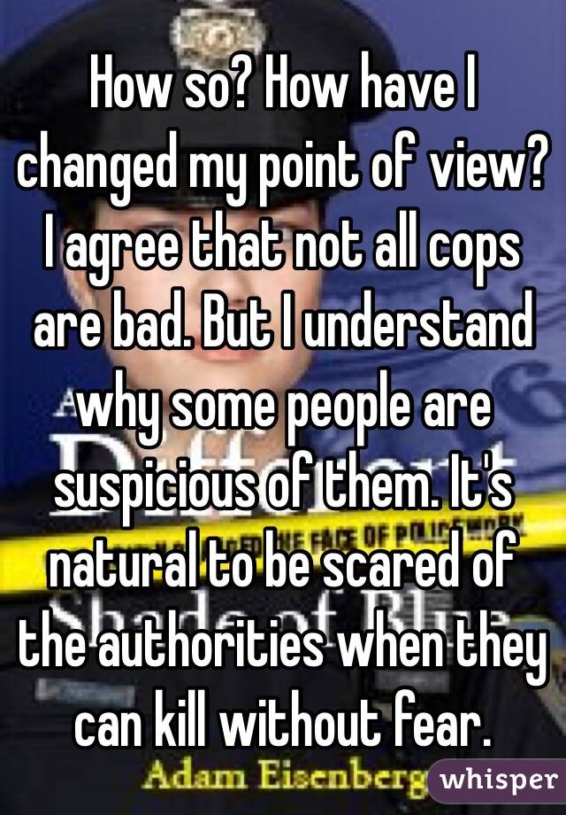 How so? How have I changed my point of view? I agree that not all cops are bad. But I understand why some people are suspicious of them. It's natural to be scared of the authorities when they can kill without fear.