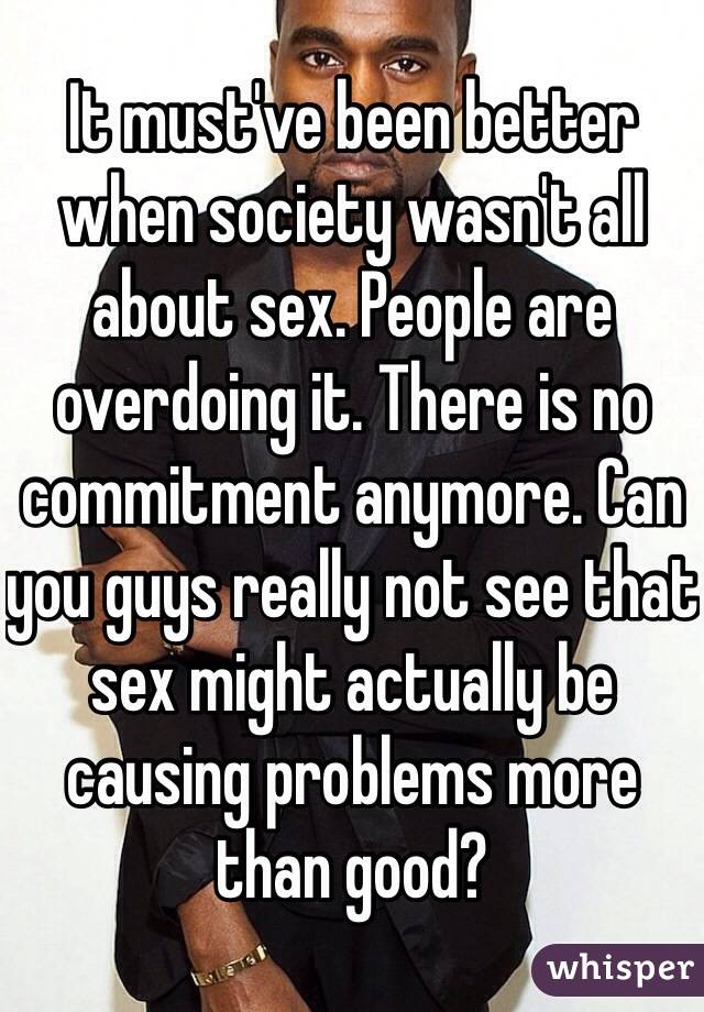 It must've been better when society wasn't all about sex. People are overdoing it. There is no commitment anymore. Can you guys really not see that sex might actually be causing problems more than good?