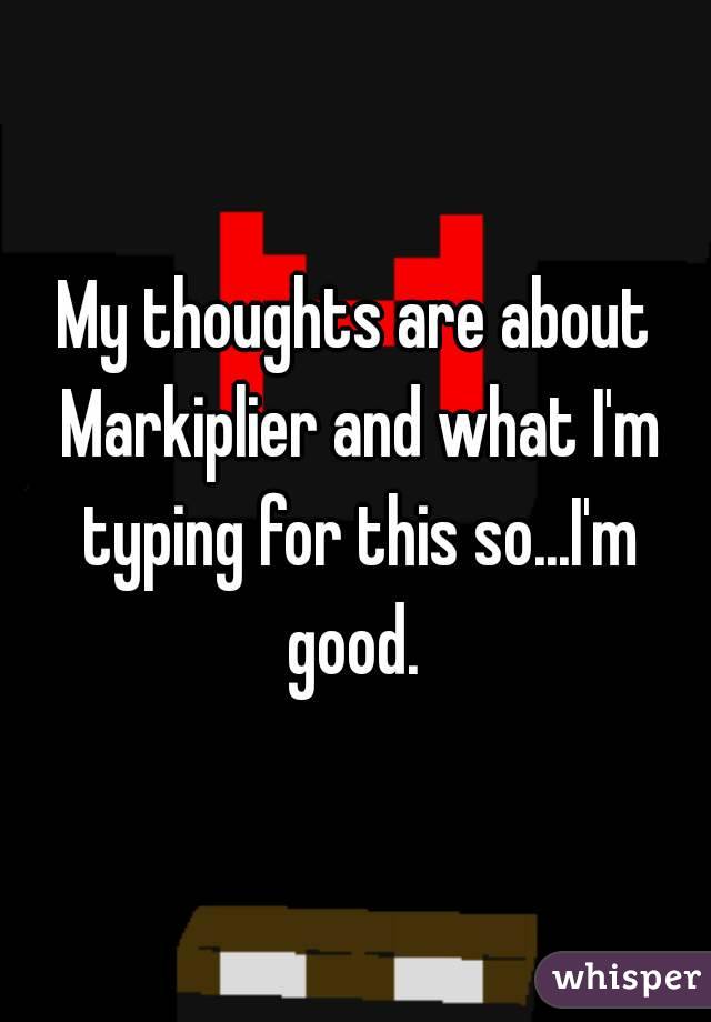 My thoughts are about Markiplier and what I'm typing for this so...I'm good. 