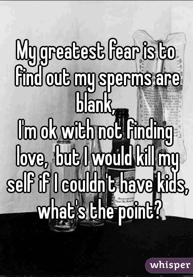 My greatest fear is to find out my sperms are blank, 
I'm ok with not finding love,  but I would kill my self if I couldn't have kids,  what's the point?