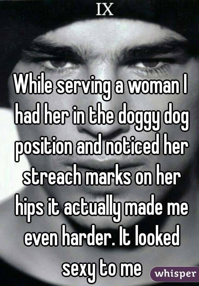 While serving a woman I had her in the doggy dog position and noticed her streach marks on her hips it actually made me even harder. It looked sexy to me