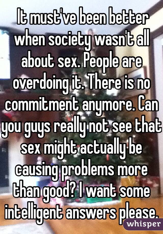  It must've been better when society wasn't all about sex. People are overdoing it. There is no commitment anymore. Can you guys really not see that sex might actually be causing problems more than good? I want some intelligent answers please.