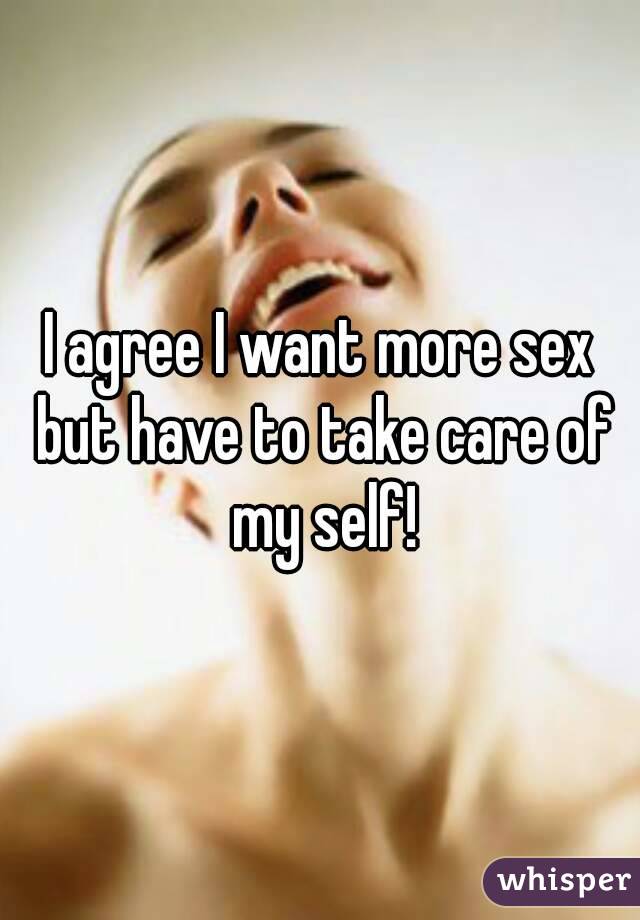 I agree I want more sex but have to take care of my self!