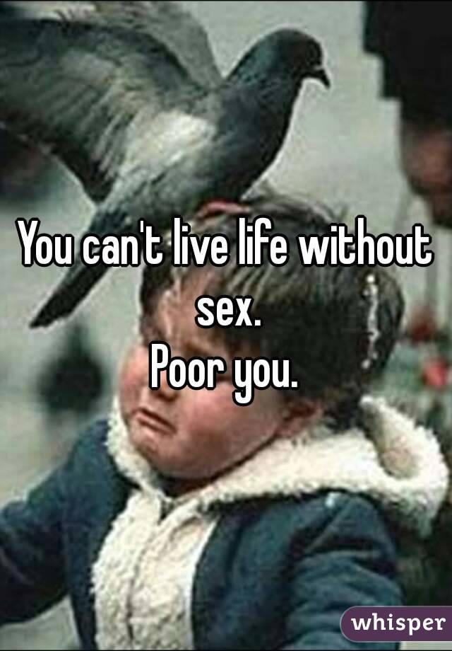 You can't live life without sex.
Poor you.
