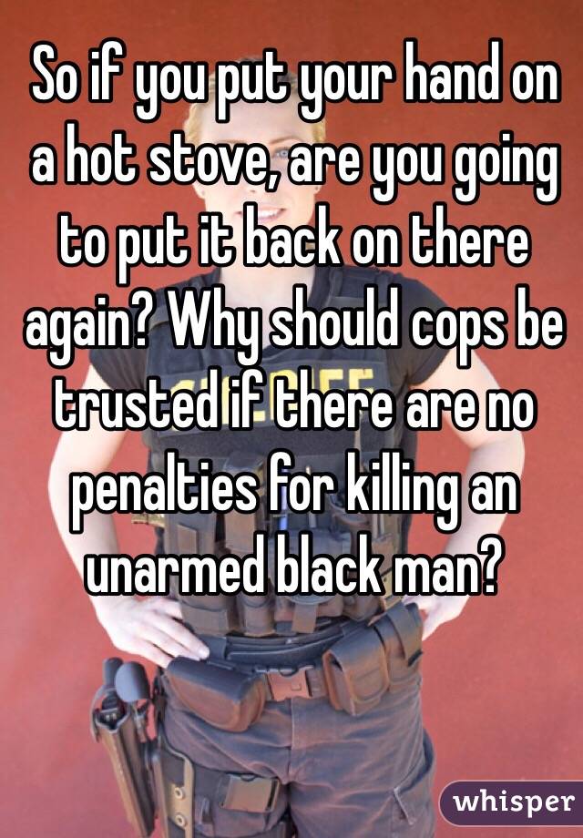 So if you put your hand on a hot stove, are you going to put it back on there again? Why should cops be trusted if there are no penalties for killing an unarmed black man?