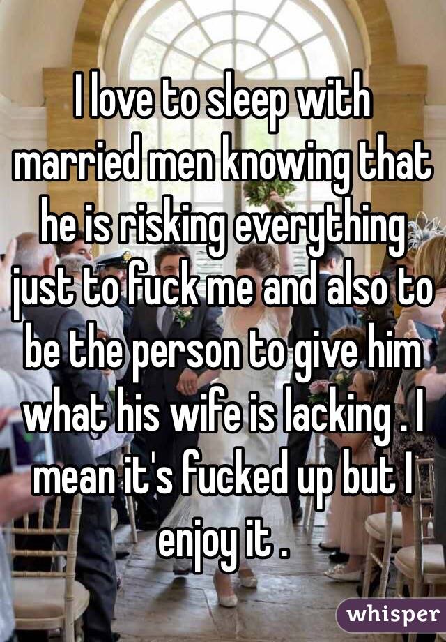 I love to sleep with married men knowing that he is risking everything just to fuck me and also to be the person to give him what his wife is lacking . I mean it's fucked up but I enjoy it . 