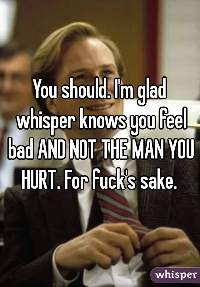 You should. I'm glad whisper knows you feel bad AND NOT THE MAN YOU HURT. For fuck's sake. 