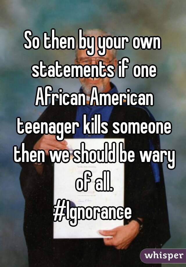 So then by your own statements if one African American teenager kills someone then we should be wary of all.
#Ignorance