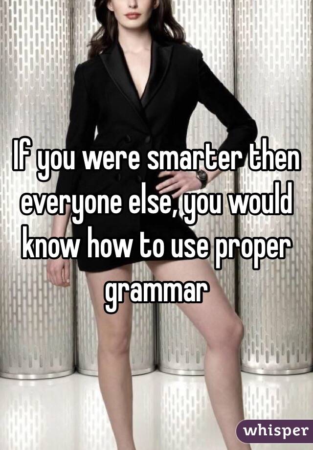 If you were smarter then everyone else, you would know how to use proper grammar 