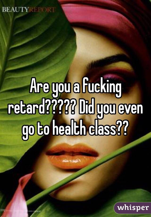 Are you a fucking retard????? Did you even go to health class??