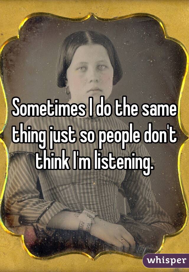 Sometimes I do the same thing just so people don't think I'm listening. 
