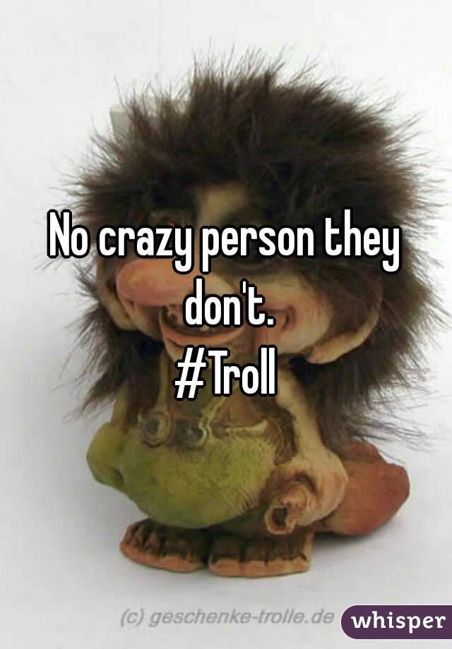 No crazy person they don't.
#Troll