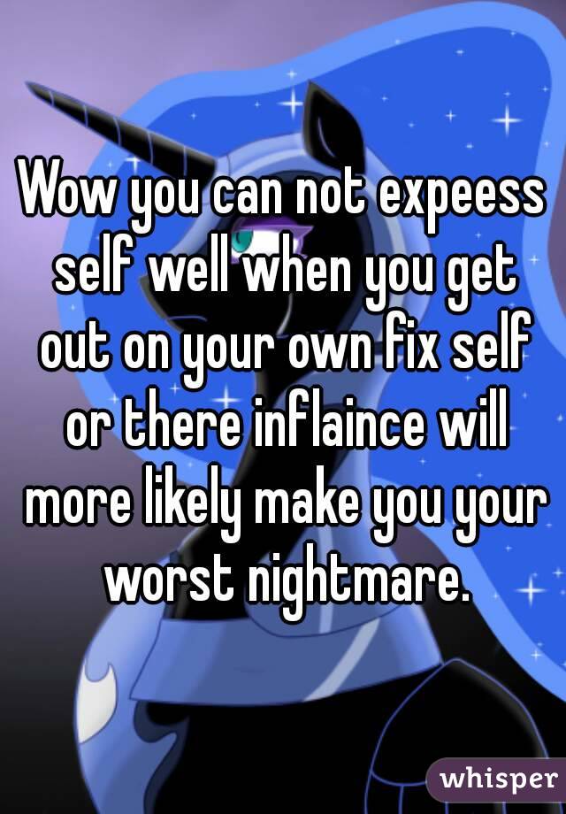 Wow you can not expeess self well when you get out on your own fix self or there inflaince will more likely make you your worst nightmare.