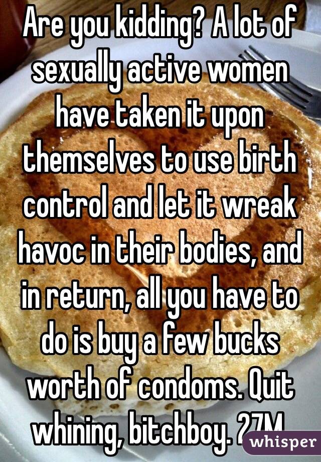 Are you kidding? A lot of sexually active women have taken it upon themselves to use birth control and let it wreak havoc in their bodies, and in return, all you have to do is buy a few bucks worth of condoms. Quit whining, bitchboy. 27M.