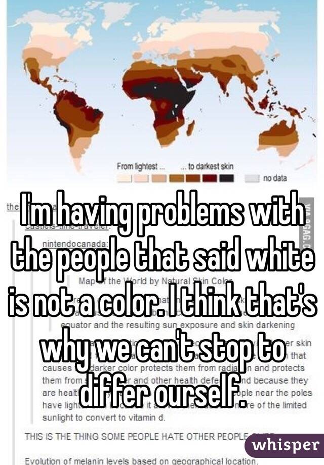 I'm having problems with the people that said white is not a color. I think that's why we can't stop to differ ourself.