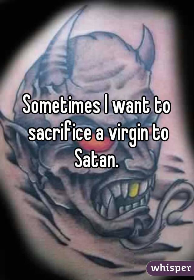 Sometimes I want to sacrifice a virgin to Satan. 