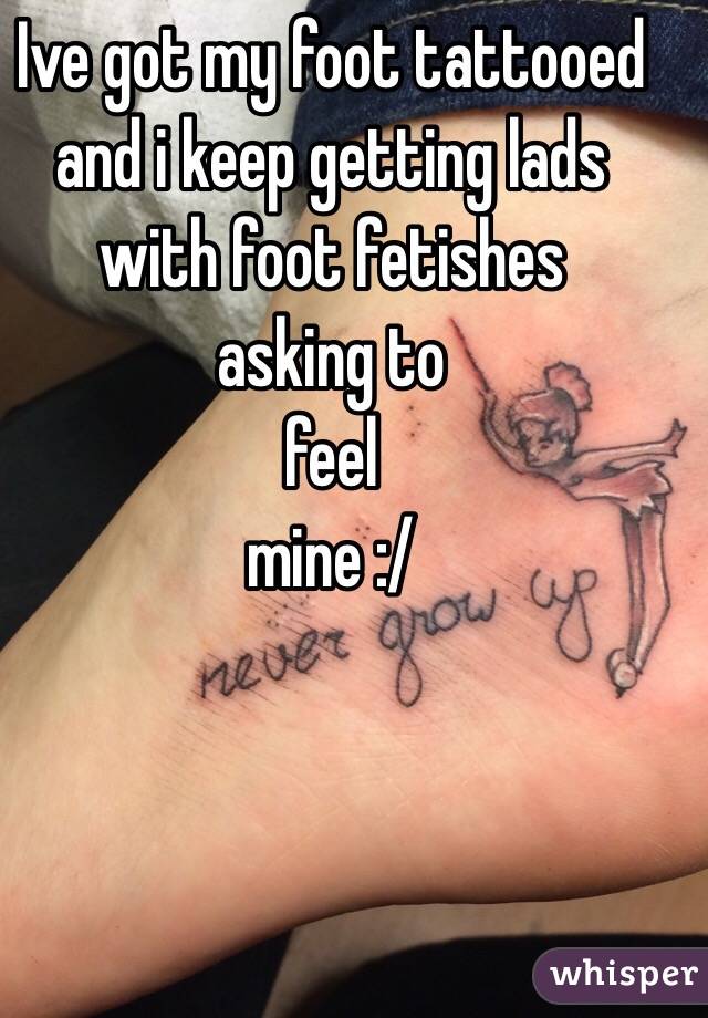 Ive got my foot tattooed and i keep getting lads 
with foot fetishes 
asking to 
feel 
mine :/