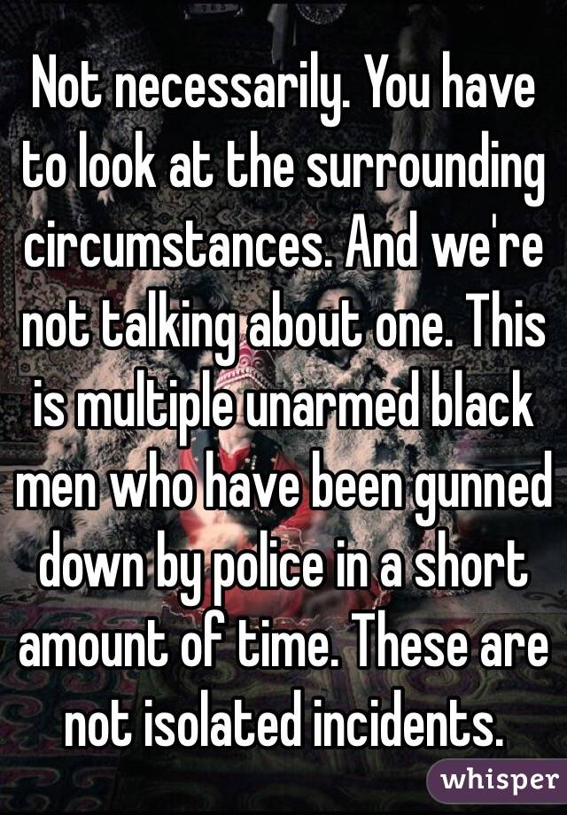 Not necessarily. You have to look at the surrounding circumstances. And we're not talking about one. This is multiple unarmed black men who have been gunned down by police in a short amount of time. These are not isolated incidents. 