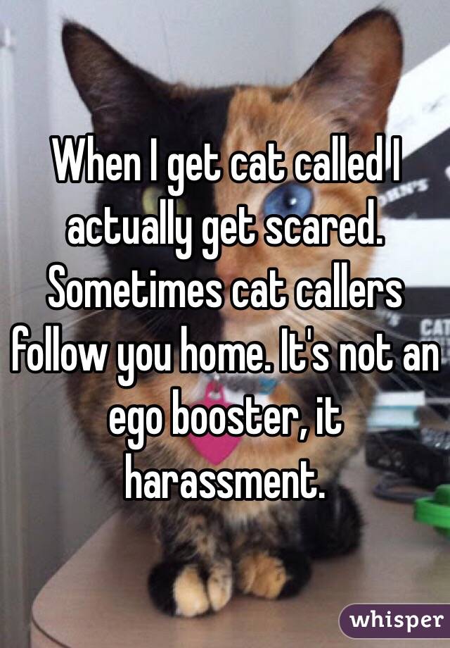 When I get cat called I actually get scared. Sometimes cat callers follow you home. It's not an ego booster, it harassment.