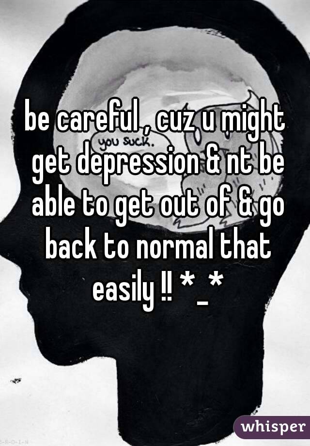 be careful , cuz u might get depression & nt be able to get out of & go back to normal that easily !! *_*
