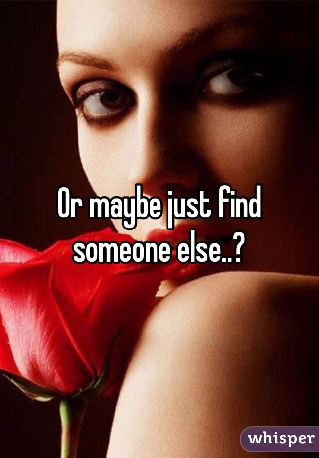 Or maybe just find someone else..?