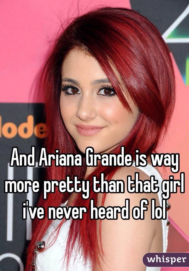 And Ariana Grande is way more pretty than that girl i've never heard of lol