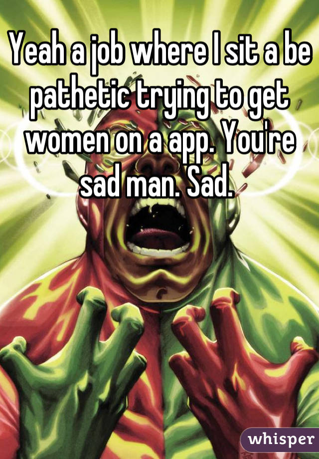 Yeah a job where I sit a be pathetic trying to get women on a app. You're sad man. Sad. 