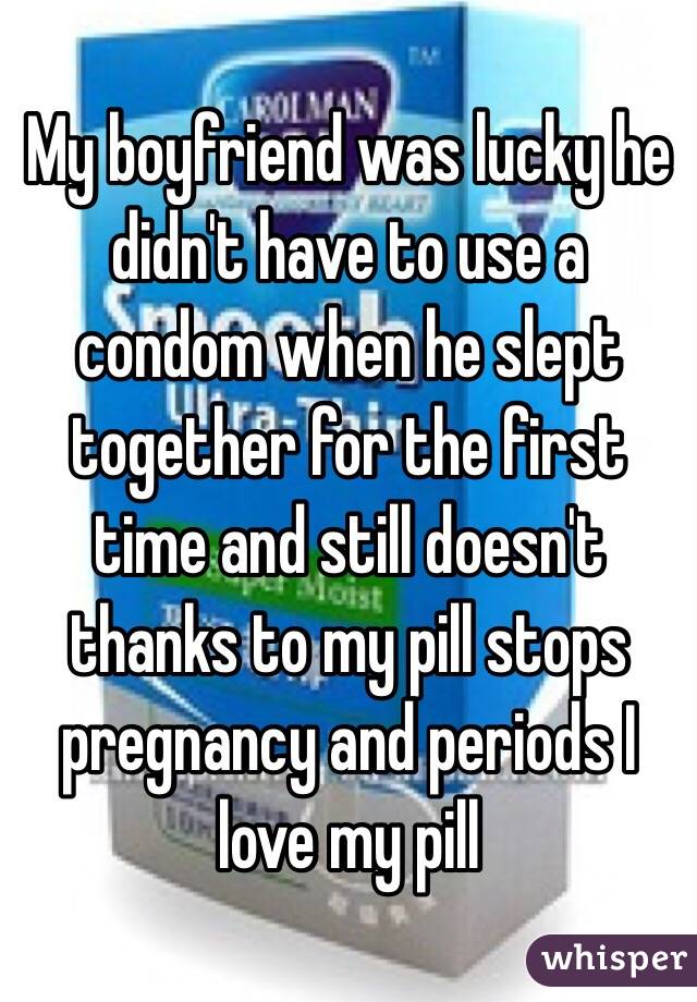 My boyfriend was lucky he didn't have to use a condom when he slept together for the first time and still doesn't thanks to my pill stops pregnancy and periods I love my pill 