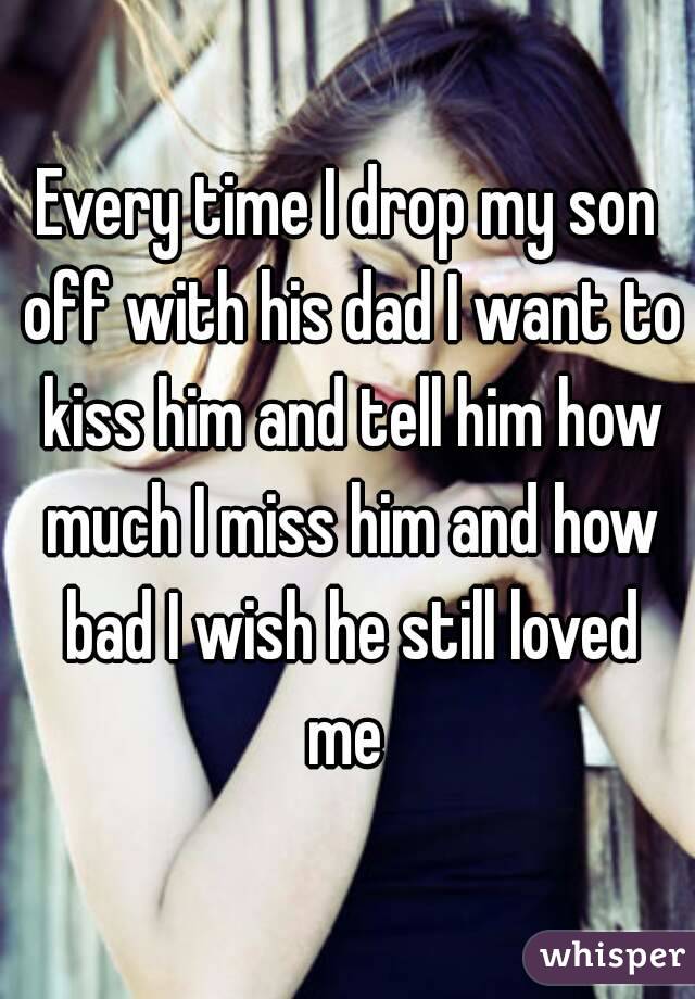 Every time I drop my son off with his dad I want to kiss him and tell him how much I miss him and how bad I wish he still loved me 
