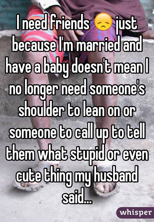 I need friends 😞 just because I'm married and have a baby doesn't mean I no longer need someone's shoulder to lean on or someone to call up to tell them what stupid or even cute thing my husband said...