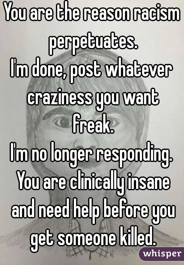 You are the reason racism perpetuates.
I'm done, post whatever craziness you want freak.
I'm no longer responding. You are clinically insane and need help before you get someone killed.