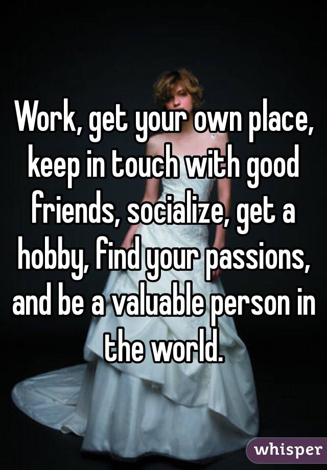Work, get your own place, keep in touch with good friends, socialize, get a hobby, find your passions, and be a valuable person in the world. 
