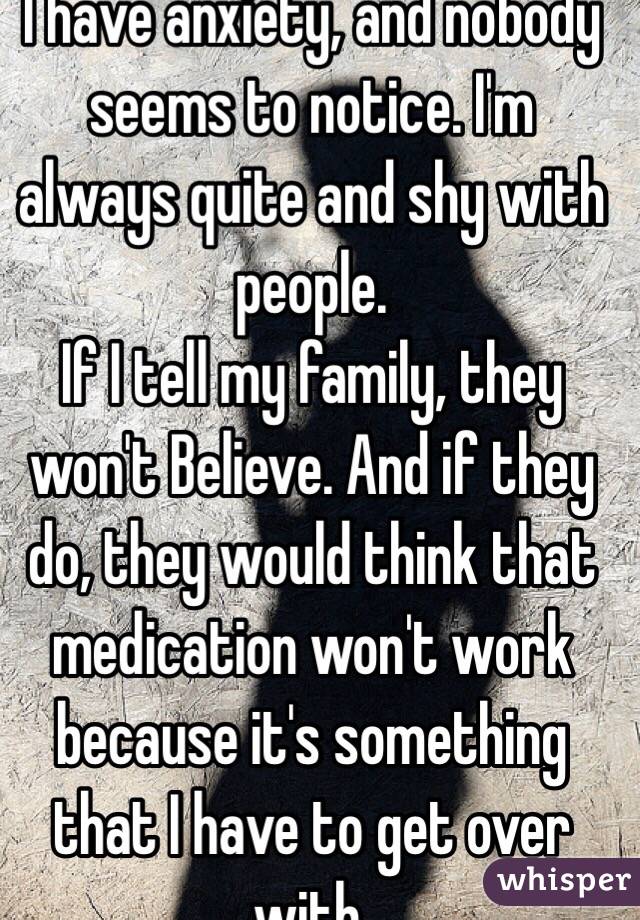 I have anxiety, and nobody seems to notice. I'm always quite and shy with people. 
If I tell my family, they won't Believe. And if they do, they would think that medication won't work because it's something that I have to get over with.