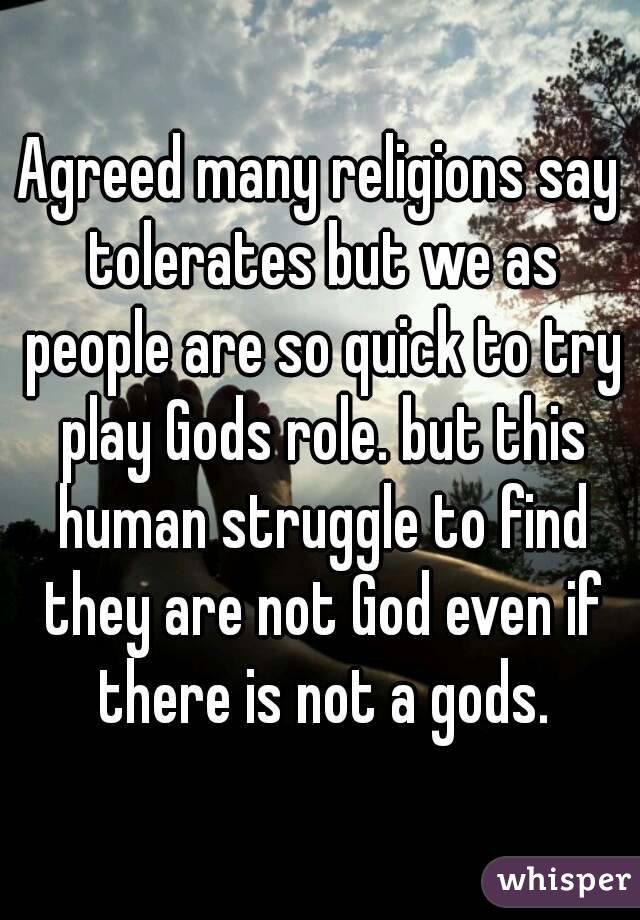 Agreed many religions say tolerates but we as people are so quick to try play Gods role. but this human struggle to find they are not God even if there is not a gods.