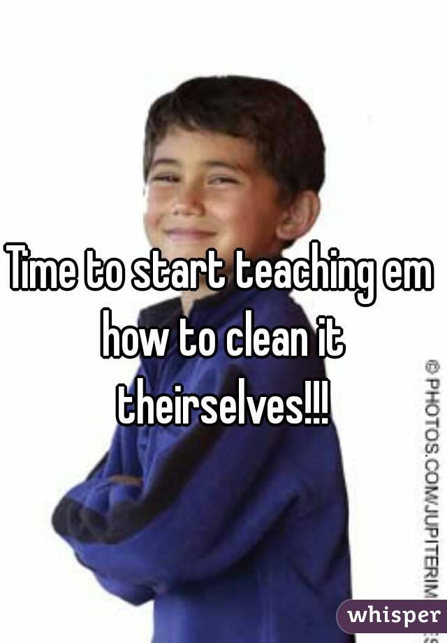 Time to start teaching em how to clean it theirselves!!!