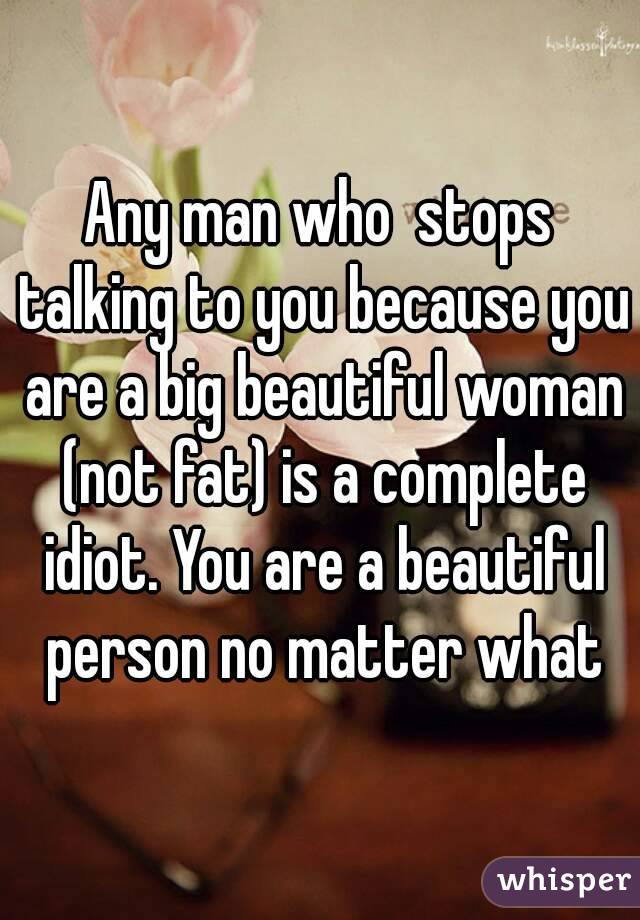 Any man who  stops talking to you because you are a big beautiful woman (not fat) is a complete idiot. You are a beautiful person no matter what
