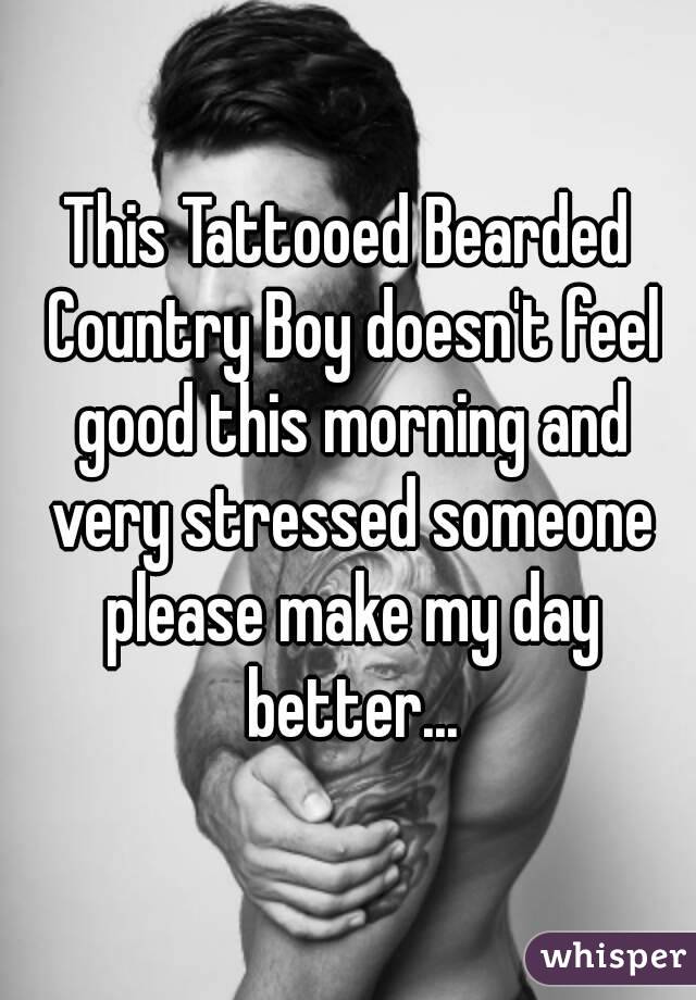 This Tattooed Bearded Country Boy doesn't feel good this morning and very stressed someone please make my day better...