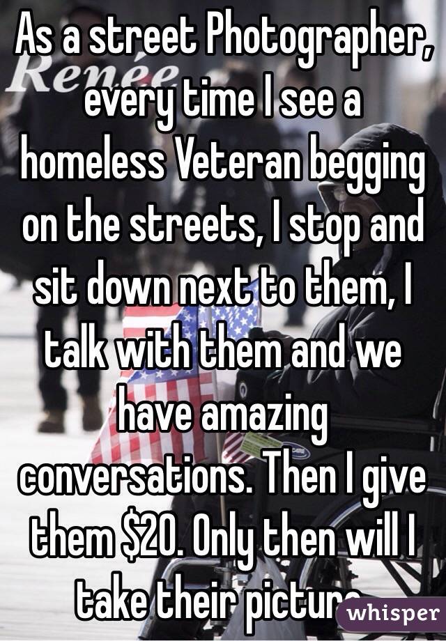 As a street Photographer, every time I see a homeless Veteran begging on the streets, I stop and sit down next to them, I talk with them and we have amazing conversations. Then I give them $20. Only then will I take their picture.