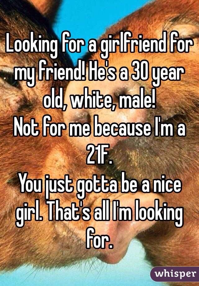 Looking for a girlfriend for my friend! He's a 30 year old, white, male!
Not for me because I'm a 21F.
You just gotta be a nice girl. That's all I'm looking for.