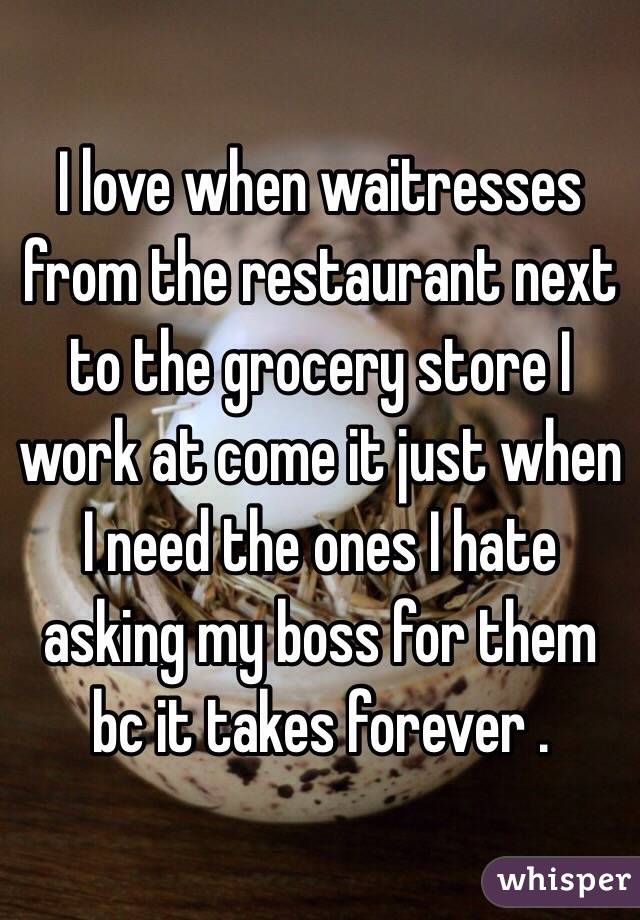 I love when waitresses from the restaurant next to the grocery store I work at come it just when I need the ones I hate asking my boss for them bc it takes forever .