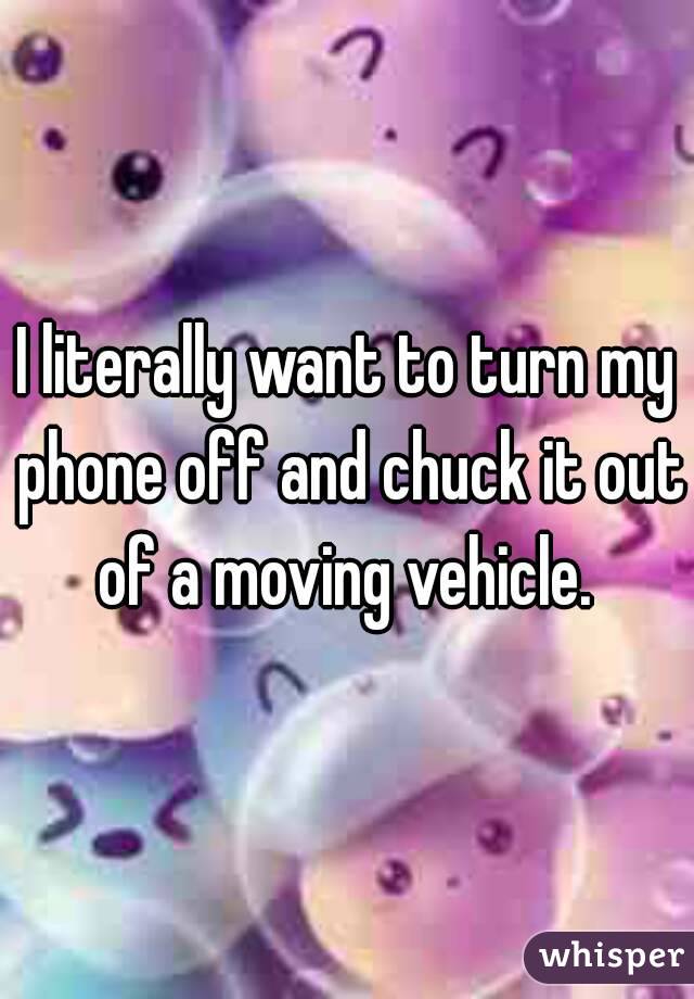 I literally want to turn my phone off and chuck it out of a moving vehicle. 