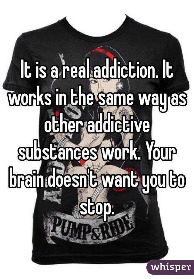 It is a real addiction. It works in the same way as other addictive substances work. Your brain doesn't want you to stop.